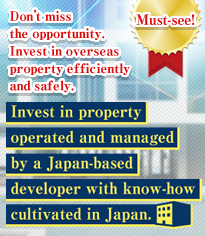 Don’t miss the opportunity. Invest in overseas property efficiently and safely. Invest in property operated and managed by a Japan-based developer with know-how cultivated in Japan.