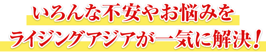 いろんな不安やお悩みをライジングアジアが一気に解決！