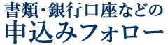 書類・銀行口座などの申込みフォロー